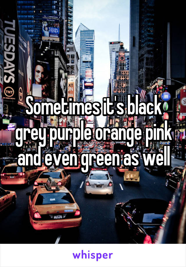 Sometimes it's black grey purple orange pink and even green as well