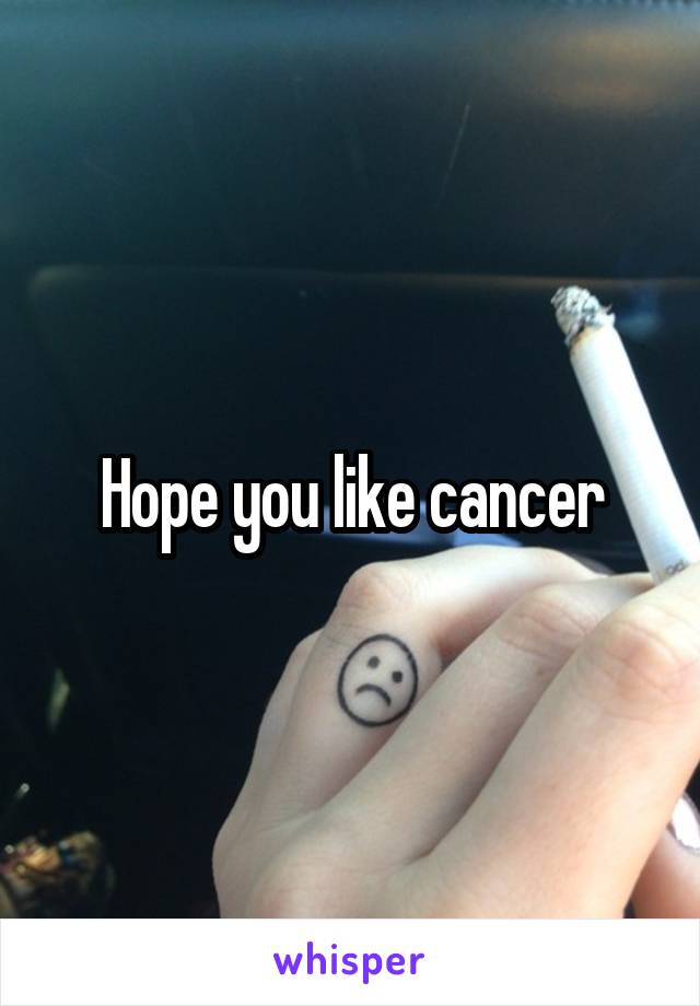 Hope you like cancer