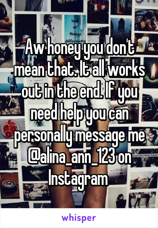 Aw honey you don't mean that. It all works out in the end. If you need help you can personally message me @alina_ann_123 on Instagram 