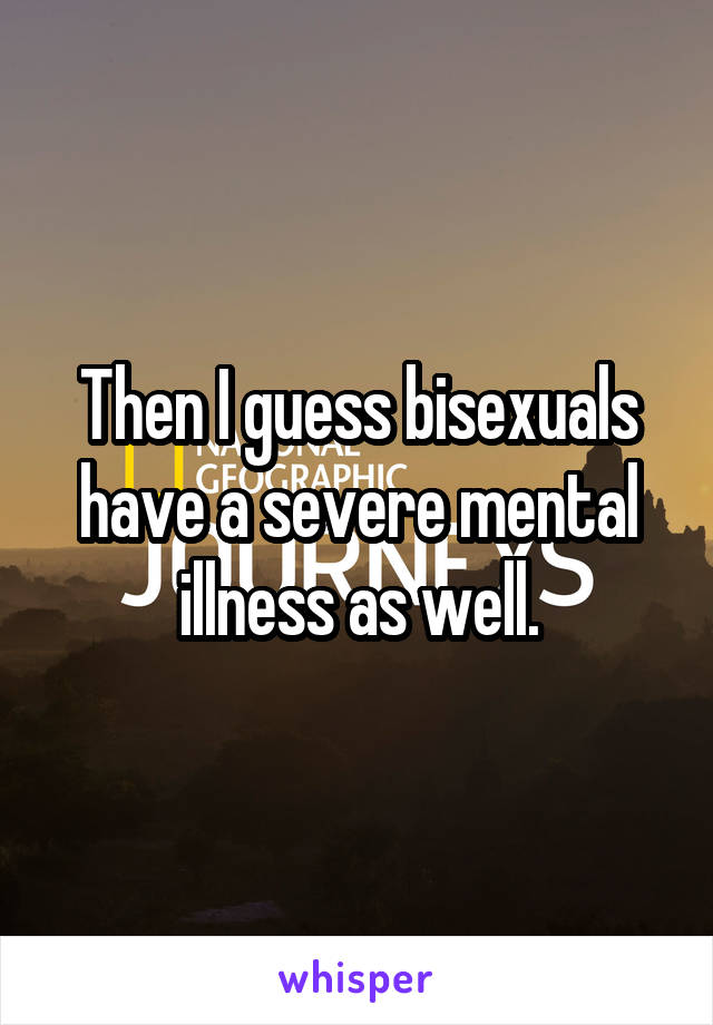 Then I guess bisexuals have a severe mental illness as well.