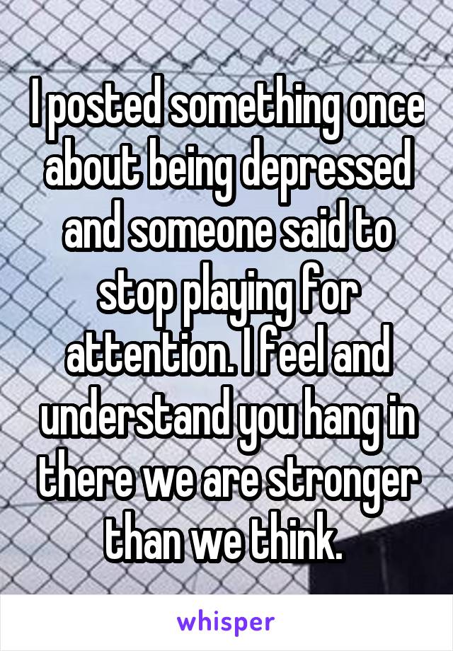 I posted something once about being depressed and someone said to stop playing for attention. I feel and understand you hang in there we are stronger than we think. 