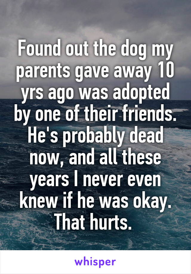 Found out the dog my parents gave away 10 yrs ago was adopted by one of their friends. He's probably dead now, and all these years I never even knew if he was okay. That hurts. 