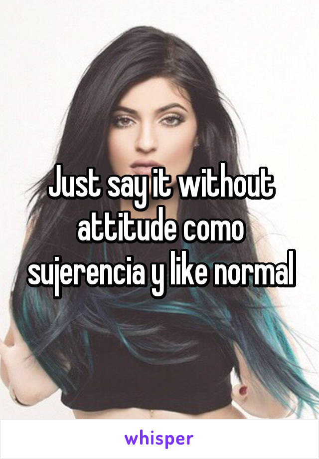 Just say it without attitude como sujerencia y like normal