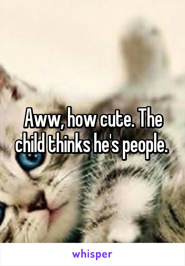 Aww, how cute. The child thinks he's people. 