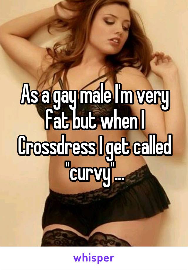 As a gay male I'm very fat but when I Crossdress I get called "curvy"...