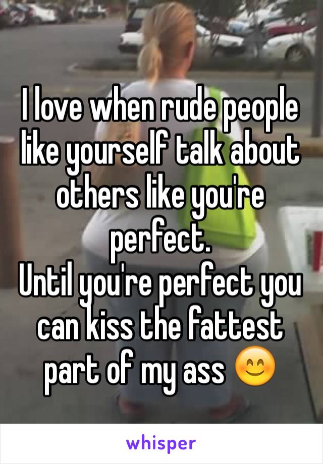 I love when rude people like yourself talk about others like you're perfect. 
Until you're perfect you can kiss the fattest part of my ass 😊