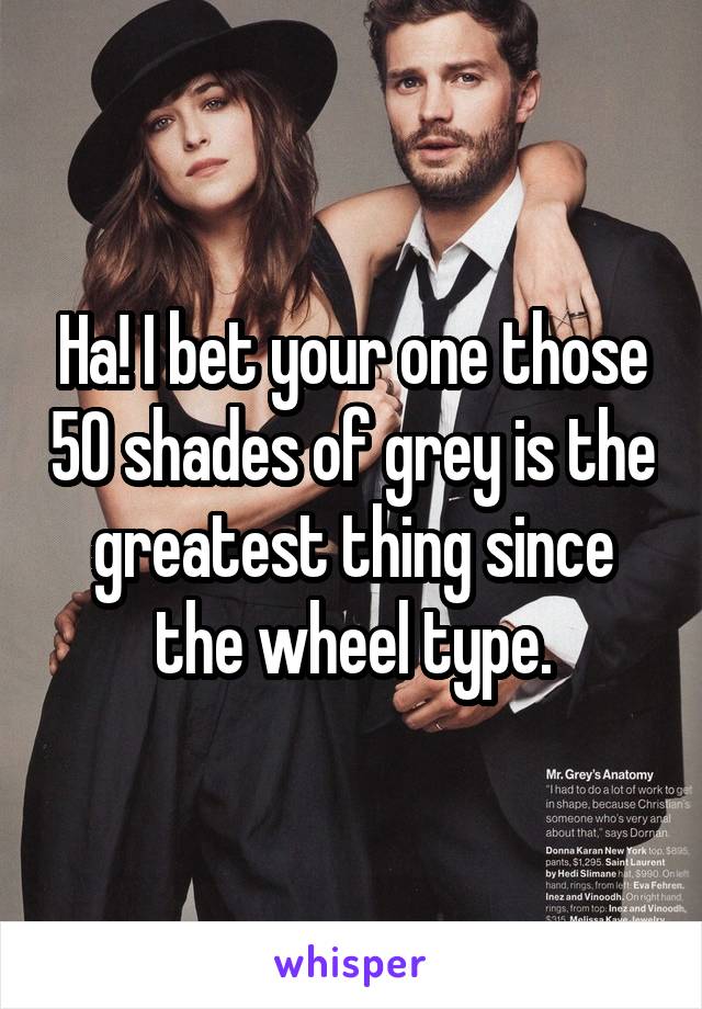 Ha! I bet your one those 50 shades of grey is the greatest thing since the wheel type.