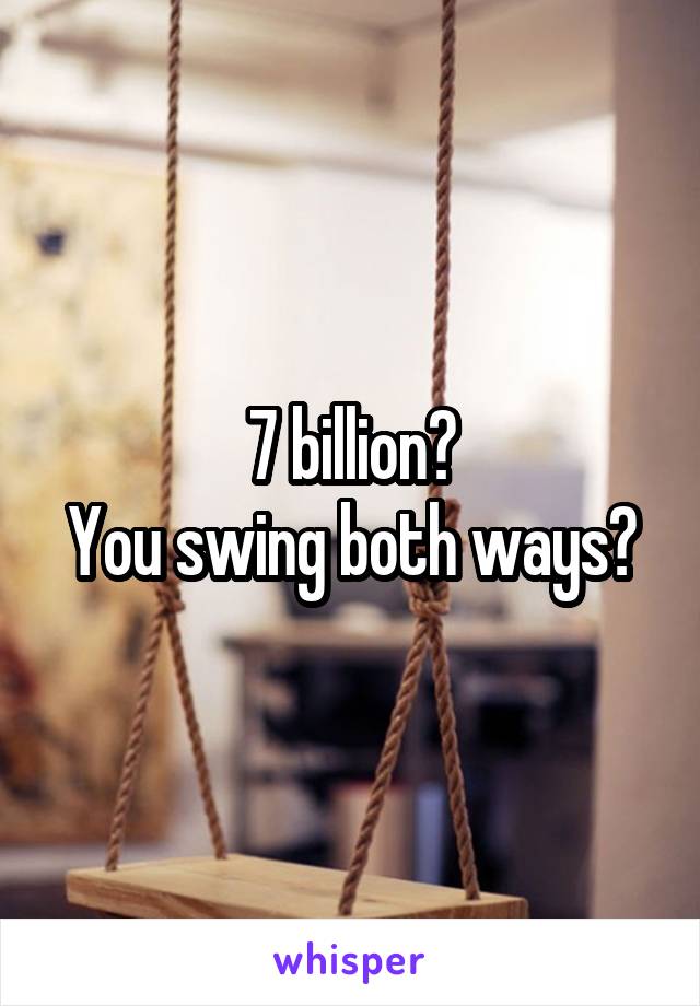 7 billion?
You swing both ways?