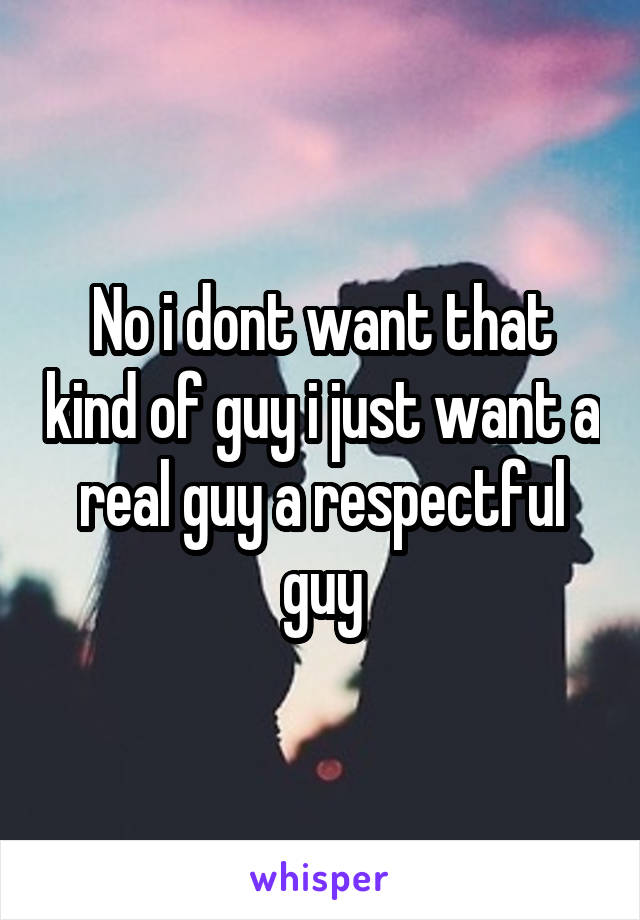 No i dont want that kind of guy i just want a real guy a respectful guy