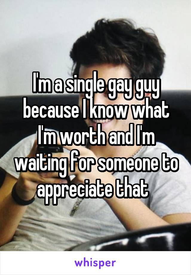 I'm a single gay guy because I know what I'm worth and I'm waiting for someone to appreciate that  