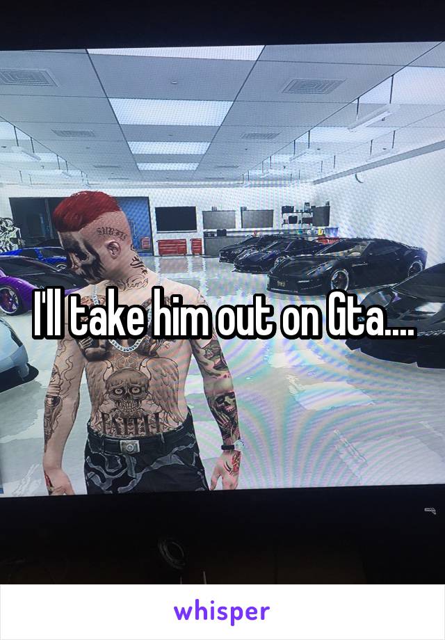 I'll take him out on Gta....