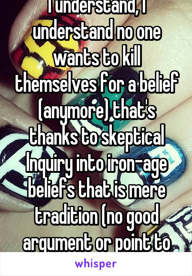 I understand, I understand no one wants to kill themselves for a belief (anymore) that's thanks to skeptical Inquiry into iron-age beliefs that is mere tradition (no good argument or point to believe