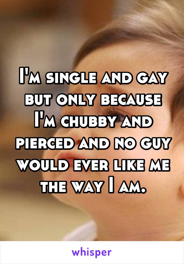 I'm single and gay but only because I'm chubby and pierced and no guy would ever like me the way I am.