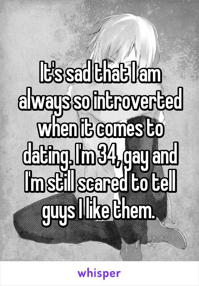 It's sad that I am always so introverted when it comes to dating. I'm 34, gay and I'm still scared to tell guys I like them. 