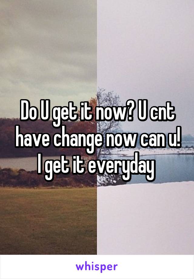 Do U get it now? U cnt have change now can u! I get it everyday 