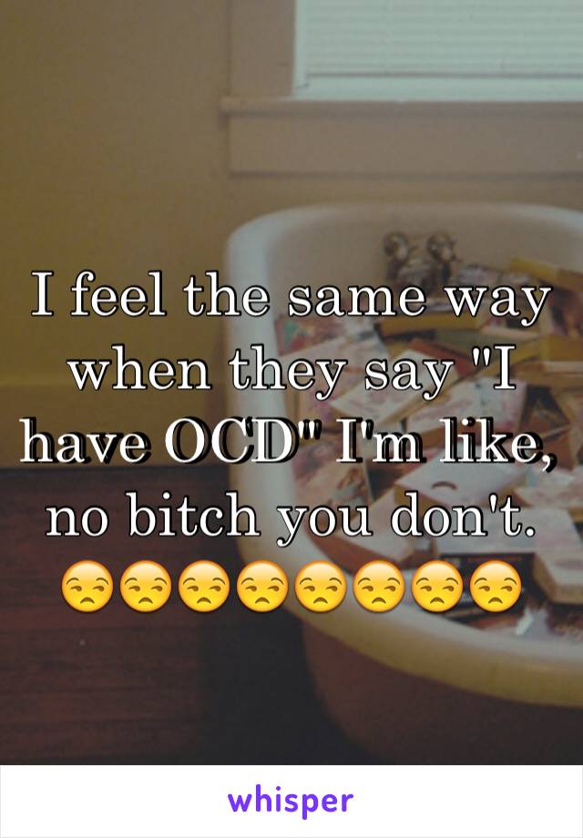 I feel the same way when they say "I have OCD" I'm like, no bitch you don't. 😒😒😒😒😒😒😒😒