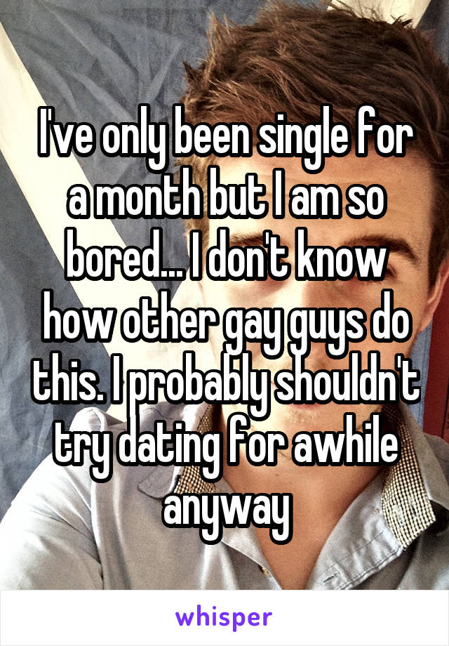 I've only been single for a month but I am so bored... I don't know how other gay guys do this. I probably shouldn't try dating for awhile anyway