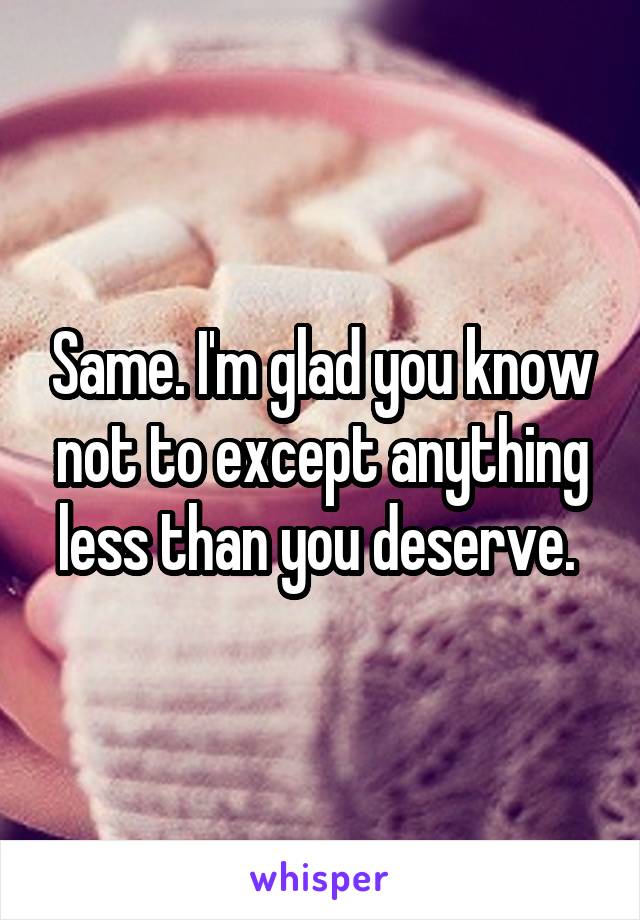 Same. I'm glad you know not to except anything less than you deserve. 