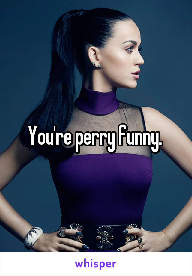 You're perry funny. 