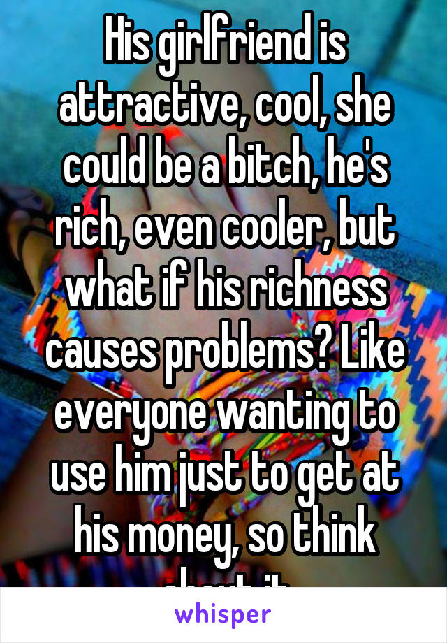 His girlfriend is attractive, cool, she could be a bitch, he's rich, even cooler, but what if his richness causes problems? Like everyone wanting to use him just to get at his money, so think about it