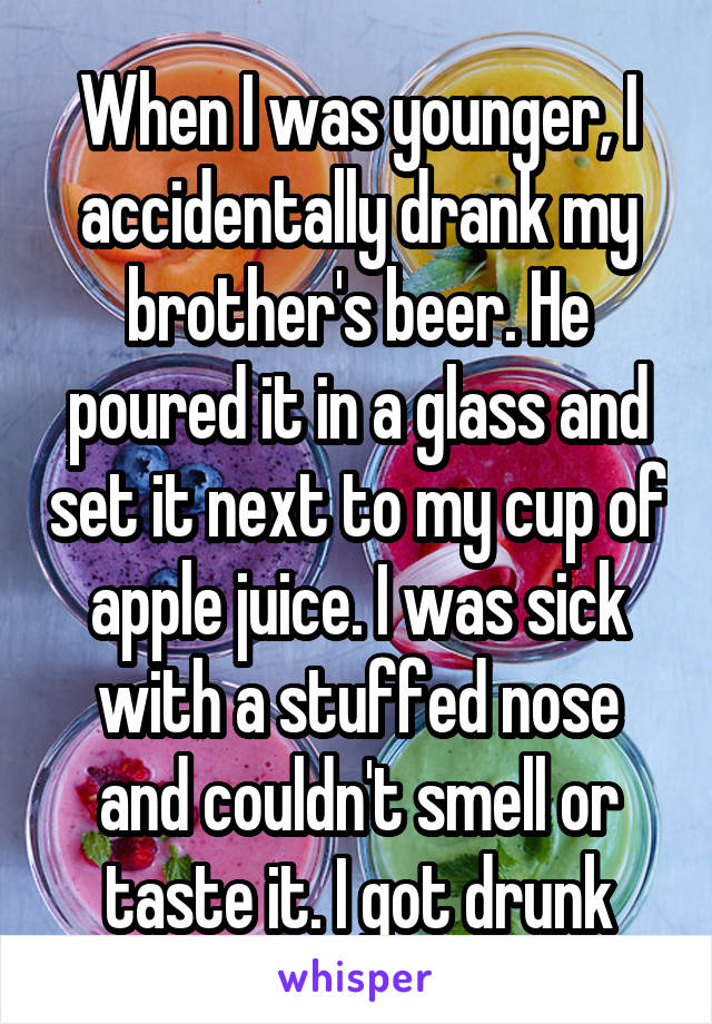 When I was younger, I accidentally drank my brother's beer. He poured it in a glass and set it next to my cup of apple juice. I was sick with a stuffed nose and couldn't smell or taste it. I got drunk