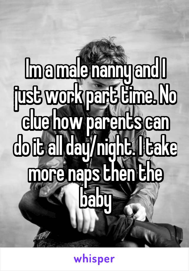 Im a male nanny and I just work part time. No clue how parents can do it all day/night. I take more naps then the baby