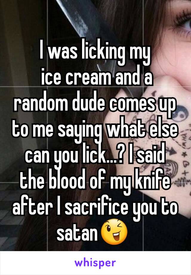 I was licking my
 ice cream and a random dude comes up to me saying what else can you lick...? I said the blood of my knife after I sacrifice you to satan😉 