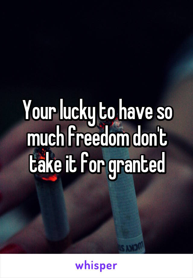 Your lucky to have so much freedom don't take it for granted