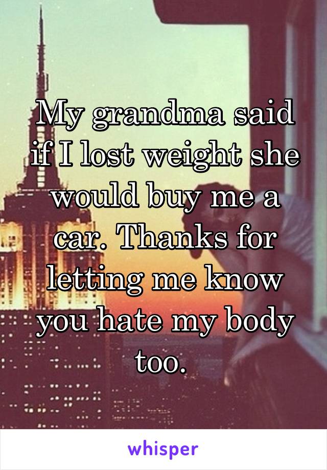 My grandma said if I lost weight she would buy me a car. Thanks for letting me know you hate my body too. 