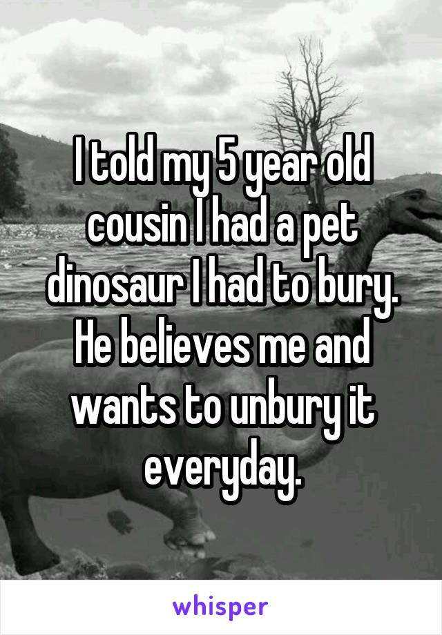 I told my 5 year old cousin I had a pet dinosaur I had to bury. He believes me and wants to unbury it everyday.