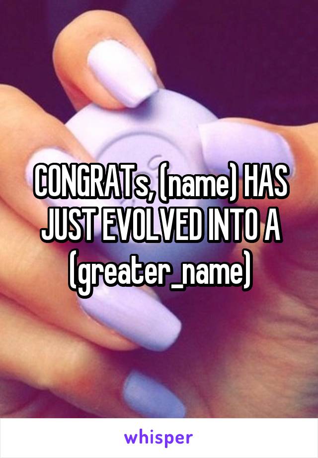 CONGRATs, (name) HAS JUST EVOLVED INTO A (greater_name)