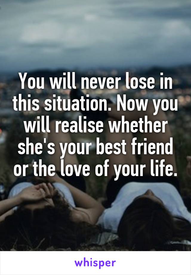 You will never lose in this situation. Now you will realise whether she's your best friend or the love of your life. 