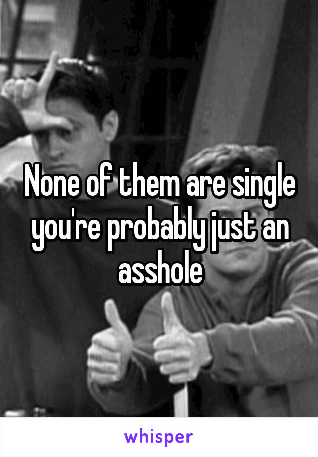 None of them are single you're probably just an asshole
