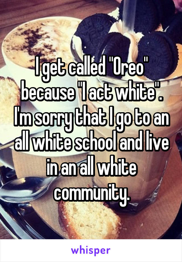 I get called "Oreo" because "I act white". I'm sorry that I go to an all white school and live in an all white community.