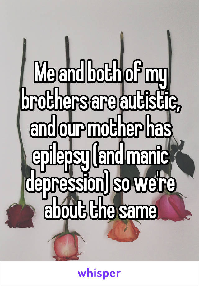 Me and both of my brothers are autistic, and our mother has epilepsy (and manic depression) so we're about the same