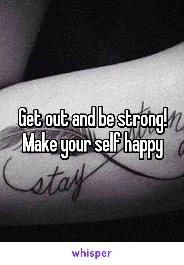 Get out and be strong! Make your self happy
