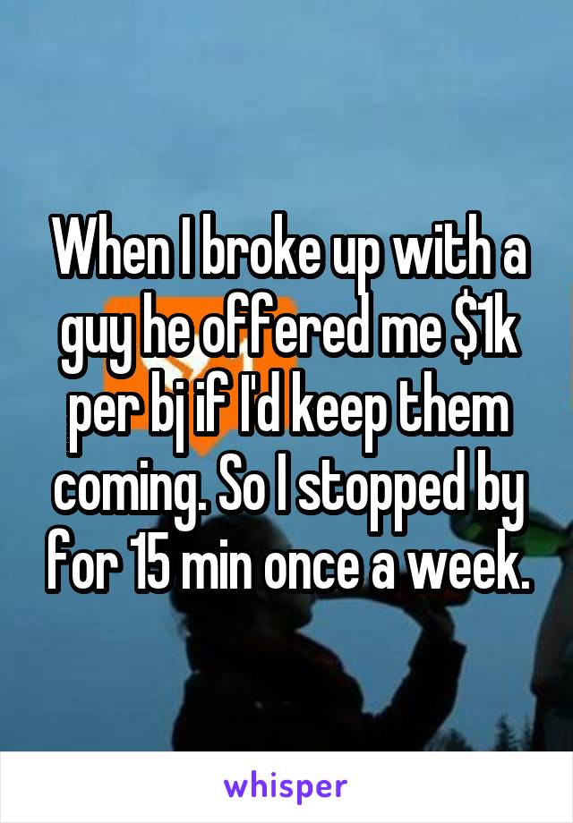 When I broke up with a guy he offered me $1k per bj if I'd keep them coming. So I stopped by for 15 min once a week.