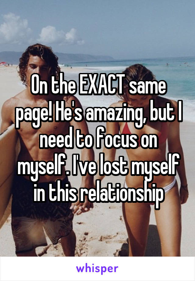 On the EXACT same page! He's amazing, but I need to focus on myself. I've lost myself in this relationship