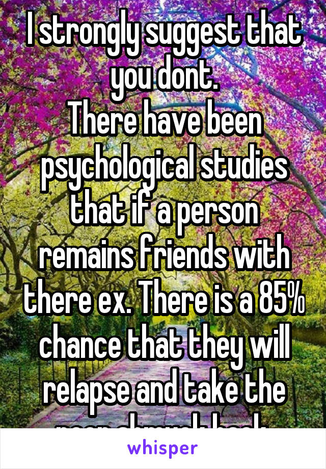 I strongly suggest that you dont.
There have been psychological studies that if a person remains friends with there ex. There is a 85% chance that they will relapse and take the poor shmuck back.