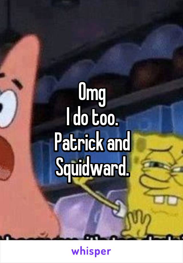 Omg
I do too.
Patrick and
Squidward.