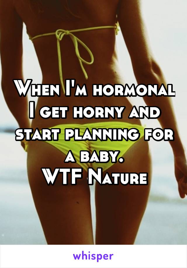 When I'm hormonal I get horny and start planning for a baby.
WTF Nature