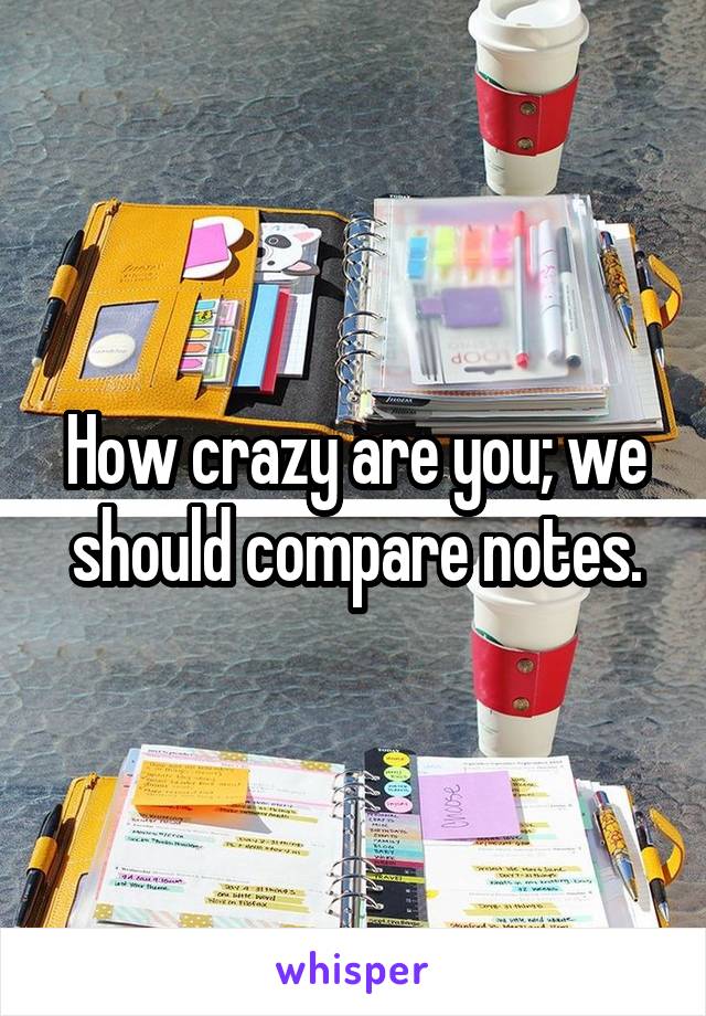 How crazy are you; we should compare notes.