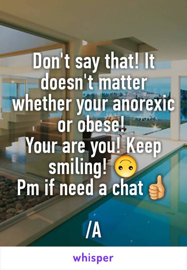 Don't say that! It doesn't matter whether your anorexic or obese! 
Your are you! Keep smiling! 🙃
Pm if need a chat👍

/A