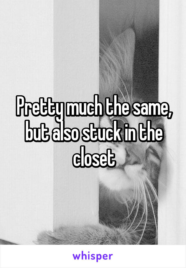 Pretty much the same, but also stuck in the closet