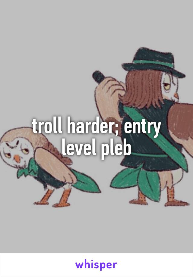 troll harder; entry level pleb