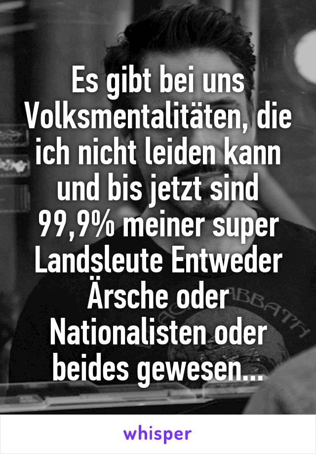 Es gibt bei uns Volksmentalitäten, die ich nicht leiden kann und bis jetzt sind 99,9% meiner super Landsleute Entweder Ärsche oder Nationalisten oder beides gewesen...