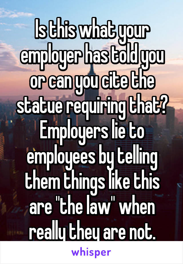 Is this what your employer has told you or can you cite the statue requiring that? Employers lie to employees by telling them things like this are "the law" when really they are not.