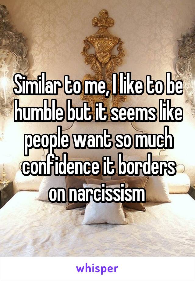 Similar to me, I like to be humble but it seems like people want so much confidence it borders on narcissism 