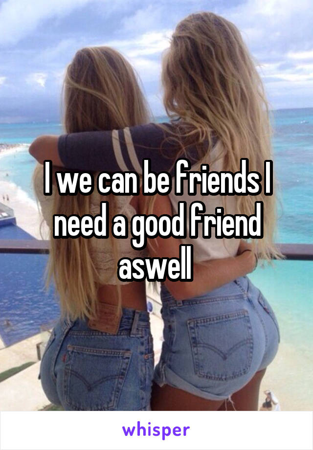 I we can be friends I need a good friend aswell 