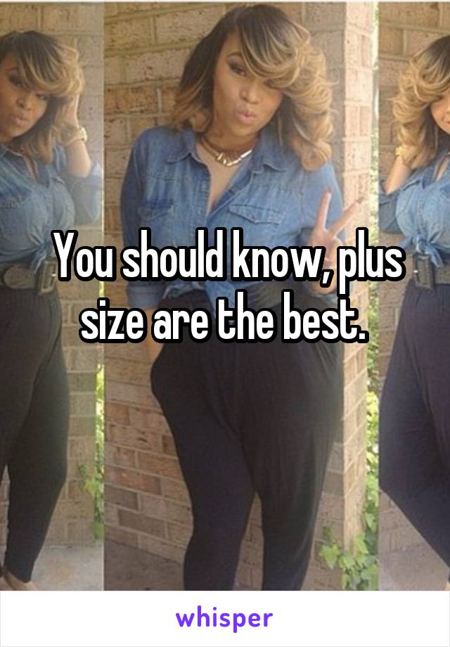 You should know, plus size are the best. 
